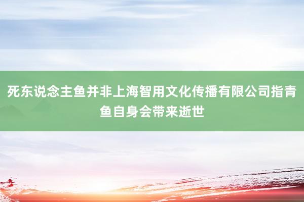 死东说念主鱼并非上海智用文化传播有限公司指青鱼自身会带来逝世